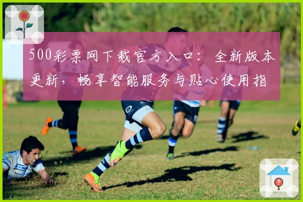 500彩票网下载官方入口：全新版本更新，畅享智能服务与贴心使用指南