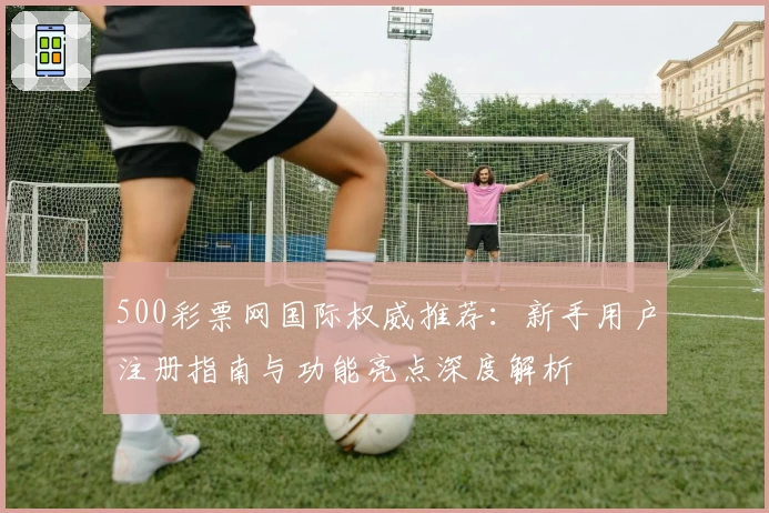 500彩票网国际权威推荐：新手用户注册指南与功能亮点深度解析