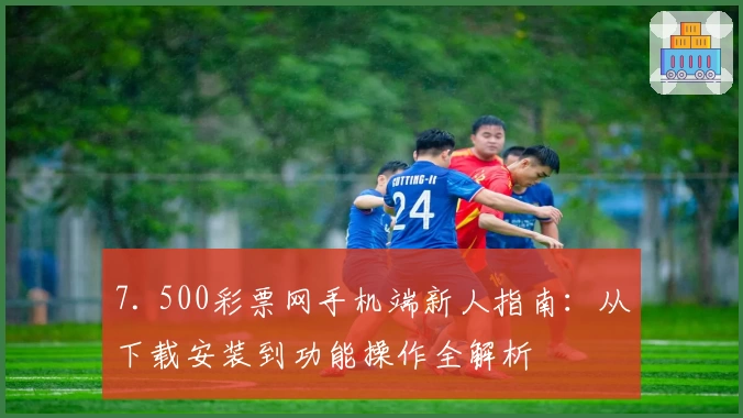 7. 500彩票网手机端新人指南：从下载安装到功能操作全解析