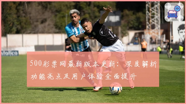 500彩票网最新版本更新：深度解析功能亮点及用户体验全面提升