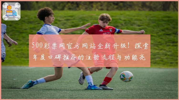500彩票网官方网站全新升级！探索年度口碑推荐的注册流程与功能亮点详解