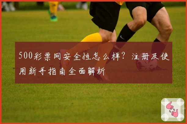 500彩票网安全性怎么样?注册及使用新手指南全面解析