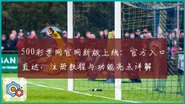 500彩票网官网新版上线:官方入口直达,注册教程与功能亮点详解