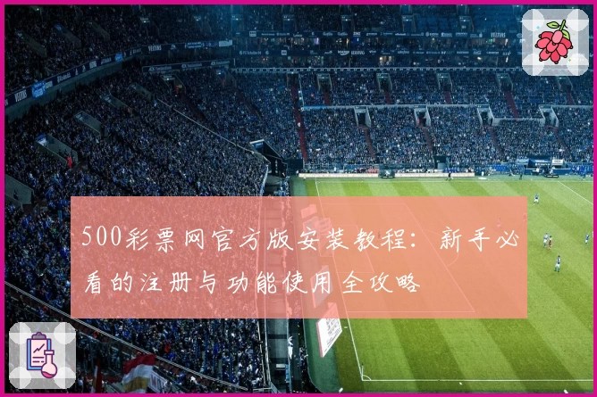 500彩票网官方版安装教程:新手必看的注册与功能使用全攻略