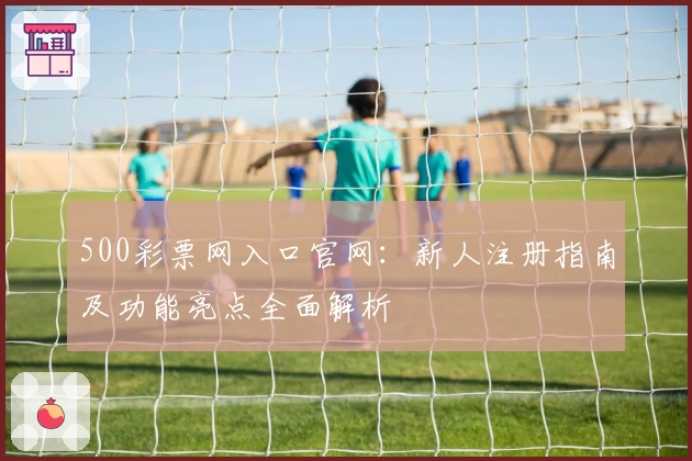 500彩票网入口官网：新人注册指南及功能亮点全面解析