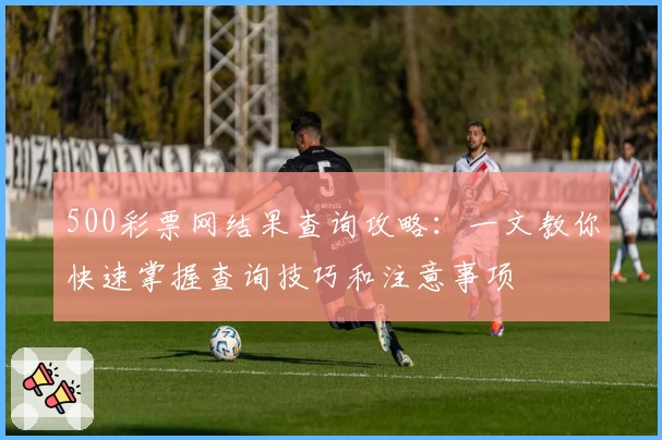 500彩票网结果查询攻略：一文教你快速掌握查询技巧和注意事项