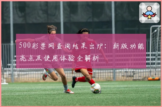 500彩票网查询结果出炉：新版功能亮点及使用体验全解析