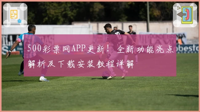 500彩票网APP更新！全新功能亮点解析及下载安装教程详解