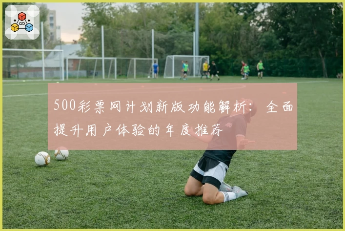 500彩票网计划新版功能解析：全面提升用户体验的年度推荐