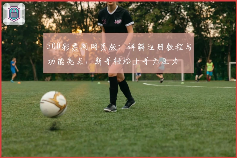 500彩票网网页版：详解注册教程与功能亮点，新手轻松上手无压力