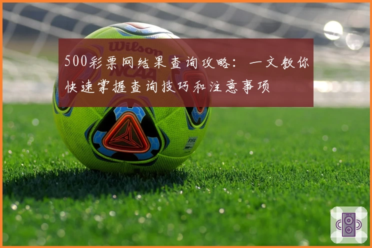 500彩票网结果查询攻略：一文教你快速掌握查询技巧和注意事项