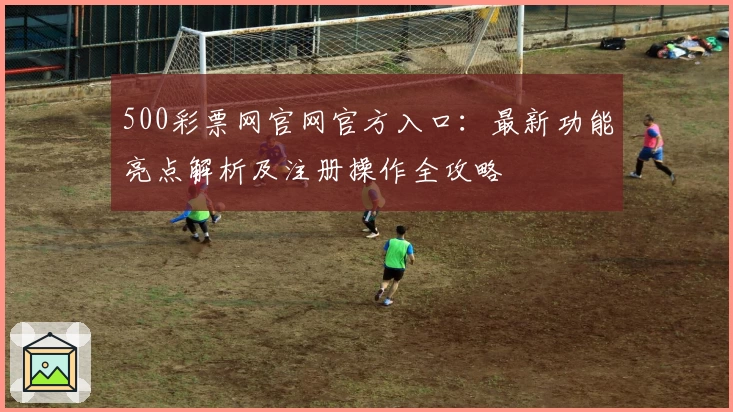 500彩票网官网官方入口：最新功能亮点解析及注册操作全攻略