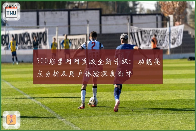 500彩票网网页版全新升级：功能亮点分析及用户体验深度测评